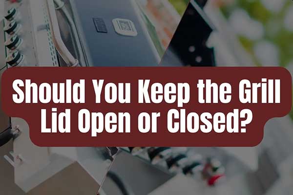 Should You Keep the Grill Lid Open or Closed?